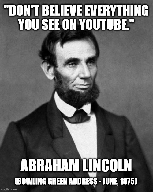 Don't believe everything you see on YouTube (Abraham Lincoln) Meme | "DON'T BELIEVE EVERYTHING YOU SEE ON YOUTUBE."; ABRAHAM LINCOLN; (BOWLING GREEN ADDRESS - JUNE, 1875) | image tagged in abraham lincoln | made w/ Imgflip meme maker