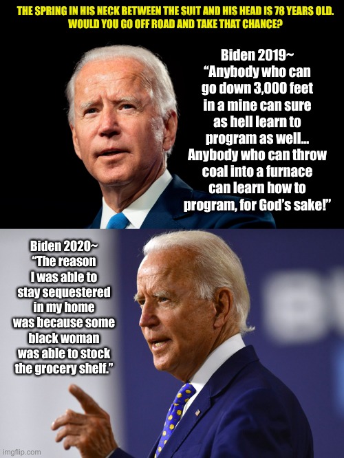 Bobbleheads...In Fifty years, a collectible. | THE SPRING IN HIS NECK BETWEEN THE SUIT AND HIS HEAD IS 78 YEARS OLD.
WOULD YOU GO OFF ROAD AND TAKE THAT CHANCE? Biden 2019~
“Anybody who can go down 3,000 feet in a mine can sure as hell learn to program as well... Anybody who can throw coal into a furnace can learn how to program, for God’s sake!”; Biden 2020~
“The reason I was able to stay sequestered in my home was because some black woman was able to stock the grocery shelf.” | image tagged in bobblehead,joe biden,coal,programmers,democrats,racist | made w/ Imgflip meme maker