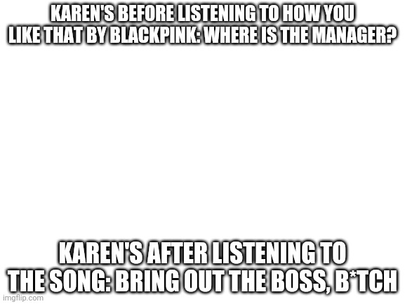 Bring it out | KAREN'S BEFORE LISTENING TO HOW YOU LIKE THAT BY BLACKPINK: WHERE IS THE MANAGER? KAREN'S AFTER LISTENING TO THE SONG: BRING OUT THE BOSS, B*TCH | image tagged in blank white template | made w/ Imgflip meme maker