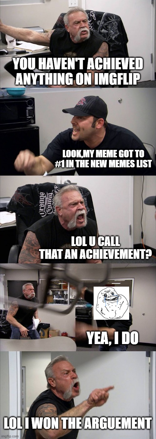 new high score | YOU HAVEN'T ACHIEVED ANYTHING ON IMGFLIP; LOOK,MY MEME GOT TO #1 IN THE NEW MEMES LIST; LOL U CALL THAT AN ACHIEVEMENT? YEA, I DO; LOL I WON THE ARGUEMENT | image tagged in memes,american chopper argument,lol,new achievement,don't read the tags,stop reading the tags | made w/ Imgflip meme maker