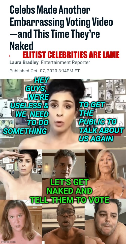 Useless Hollywood Democrat Elitist Celebrities Who Endorse Joe Biden Get Naked To Tell Common People to Vote 2020 in Video Meme | ELITIST CELEBRITIES ARE LAME; HEY GUYS, 
WE'RE USELESS & WE  NEED TO DO SOMETHING; TO GET THE PUBLIC TO TALK ABOUT US AGAIN; LET'S GET NAKED AND TELL THEM TO VOTE | image tagged in hollywood,celebrities,election,2020,lolz | made w/ Imgflip meme maker