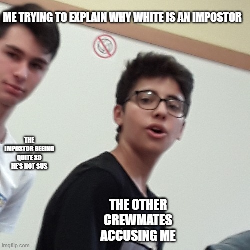 Emergency Meetings | ME TRYING TO EXPLAIN WHY WHITE IS AN IMPOSTOR; THE IMPOSTOR BEEING QUITE SO HE'S NOT SUS; THE OTHER CREWMATES ACCUSING ME | image tagged in among us,emergency meeting among us,dead body reported | made w/ Imgflip meme maker