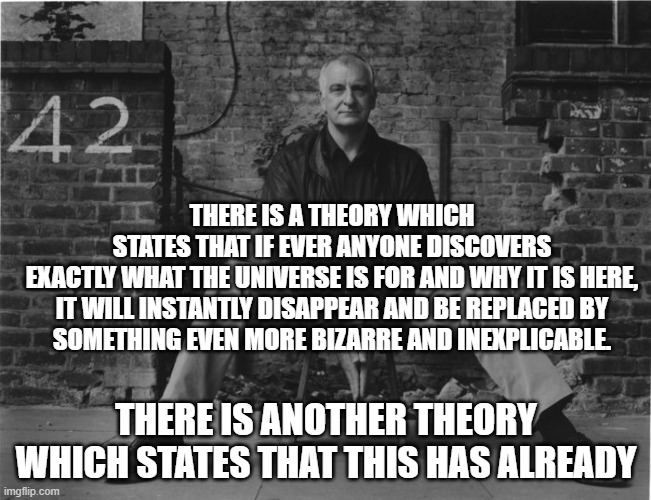 Douglas Adams - The Universe | THERE IS A THEORY WHICH STATES THAT IF EVER ANYONE DISCOVERS
EXACTLY WHAT THE UNIVERSE IS FOR AND WHY IT IS HERE,
IT WILL INSTANTLY DISAPPEAR AND BE REPLACED BY
SOMETHING EVEN MORE BIZARRE AND INEXPLICABLE. THERE IS ANOTHER THEORY WHICH STATES THAT THIS HAS ALREADY | image tagged in douglas adams,hitchhiker's guide to the galaxy,universe,why | made w/ Imgflip meme maker