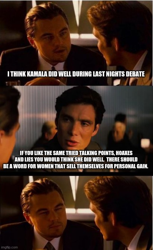 Do not reward failure, Kamala is not worthy of office | I THINK KAMALA DID WELL DURING LAST NIGHTS DEBATE; IF YOU LIKE THE SAME TRIED TALKING POINTS, HOAXES AND LIES YOU WOULD THINK SHE DID WELL.  THERE SHOULD BE A WORD FOR WOMEN THAT SELL THEMSELVES FOR PERSONAL GAIN. | image tagged in inception,kamala harris,mike pence,trump 2020,debates should include answers,kamala harris anti vaxxer | made w/ Imgflip meme maker