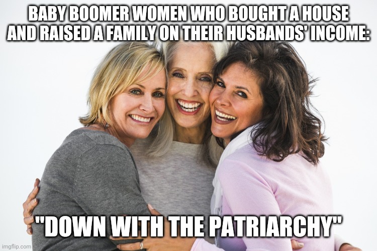baby boomer feminists | BABY BOOMER WOMEN WHO BOUGHT A HOUSE AND RAISED A FAMILY ON THEIR HUSBANDS' INCOME:; "DOWN WITH THE PATRIARCHY" | image tagged in baby boomer feminists | made w/ Imgflip meme maker