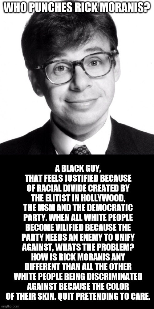 Who punches Rick Moranis? | WHO PUNCHES RICK MORANIS? A BLACK GUY, THAT FEELS JUSTIFIED BECAUSE OF RACIAL DIVIDE CREATED BY THE ELITIST IN HOLLYWOOD, THE MSM AND THE DEMOCRATIC PARTY. WHEN ALL WHITE PEOPLE BECOME VILIFIED BECAUSE THE PARTY NEEDS AN ENEMY TO UNIFY AGAINST, WHATS THE PROBLEM? HOW IS RICK MORANIS ANY DIFFERENT THAN ALL THE OTHER WHITE PEOPLE BEING DISCRIMINATED AGAINST BECAUSE THE COLOR OF THEIR SKIN. QUIT PRETENDING TO CARE. | image tagged in rick moranis | made w/ Imgflip meme maker