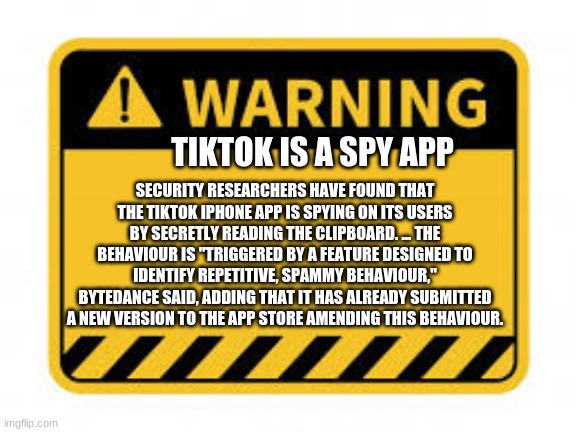 pls don't use tiktok it rot ur brain | TIKTOK IS A SPY APP; SECURITY RESEARCHERS HAVE FOUND THAT THE TIKTOK IPHONE APP IS SPYING ON ITS USERS BY SECRETLY READING THE CLIPBOARD. ... THE BEHAVIOUR IS "TRIGGERED BY A FEATURE DESIGNED TO IDENTIFY REPETITIVE, SPAMMY BEHAVIOUR," BYTEDANCE SAID, ADDING THAT IT HAS ALREADY SUBMITTED A NEW VERSION TO THE APP STORE AMENDING THIS BEHAVIOUR. | image tagged in warning sign,tiktok,sucks | made w/ Imgflip meme maker