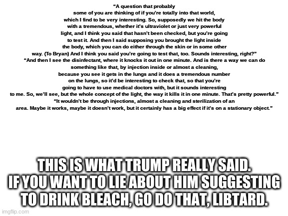 What Trump Really Said About Bleach (HE DIDN'T EVEN SAY BLEACH LOL) | “A question that probably some of you are thinking of if you’re totally into that world, which I find to be very interesting. So, supposedly we hit the body with a tremendous, whether it’s ultraviolet or just very powerful light, and I think you said that hasn’t been checked, but you’re going to test it. And then I said supposing you brought the light inside the body, which you can do either through the skin or in some other way. (To Bryan) And I think you said you’re going to test that, too. Sounds interesting, right?”

“And then I see the disinfectant, where it knocks it out in one minute. And is there a way we can do something like that, by injection inside or almost a cleaning, because you see it gets in the lungs and it does a tremendous number on the lungs, so it’d be interesting to check that, so that you’re going to have to use medical doctors with, but it sounds interesting to me. So, we’ll see, but the whole concept of the light, the way it kills it in one minute. That’s pretty powerful.”

“It wouldn’t be through injections, almost a cleaning and sterilization of an area. Maybe it works, maybe it doesn’t work, but it certainly has a big effect if it’s on a stationary object.”; THIS IS WHAT TRUMP REALLY SAID. IF YOU WANT TO LIE ABOUT HIM SUGGESTING TO DRINK BLEACH, GO DO THAT, LIBTARD. | image tagged in donald trump,bleach,drink bleach,liberals,libtards,democrats | made w/ Imgflip meme maker