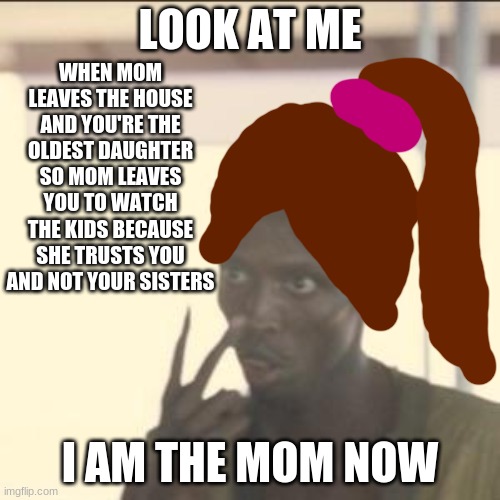 Look At Me Meme | WHEN MOM LEAVES THE HOUSE AND YOU'RE THE OLDEST DAUGHTER SO MOM LEAVES YOU TO WATCH THE KIDS BECAUSE SHE TRUSTS YOU AND NOT YOUR SISTERS; LOOK AT ME; I AM THE MOM NOW | image tagged in memes,look at me | made w/ Imgflip meme maker