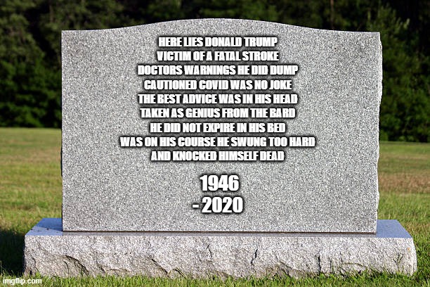 Here lies and lies and lies and lie donald trump | HERE LIES DONALD TRUMP
VICTIM OF A FATAL STROKE
DOCTORS WARNINGS HE DID DUMP
CAUTIONED COVID WAS NO JOKE
THE BEST ADVICE WAS IN HIS HEAD
TAKEN AS GENIUS FROM THE BARD
HE DID NOT EXPIRE IN HIS BED
WAS ON HIS COURSE HE SWUNG TOO HARD
AND KNOCKED HIMSELF DEAD; 1946 - 2020 | image tagged in tombstone | made w/ Imgflip meme maker