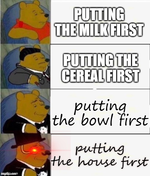 Tuxedo Winnie the Pooh 4 panel | PUTTING THE MILK FIRST; PUTTING THE CEREAL FIRST; putting the bowl first; putting the house first | image tagged in tuxedo winnie the pooh 4 panel,funny memes | made w/ Imgflip meme maker