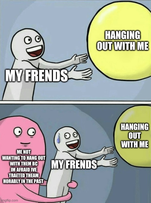 Running Away Balloon Meme | HANGING OUT WITH ME; MY FRENDS; HANGING OUT WITH ME; ME NOT WANTING TO HANG OUT WITH THEM BC IM AFRAID IVE TRAETED THEAM HORABLY IN THE PAST; MY FRENDS | image tagged in memes,running away balloon | made w/ Imgflip meme maker