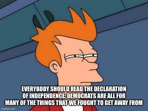 The radical lefties sound just like the king | EVERYBODY SHOULD READ THE DECLARATION OF INDEPENDENCE. DEMOCRATS ARE ALL FOR MANY OF THE THINGS THAT WE FOUGHT TO GET AWAY FROM | image tagged in memes,futurama fry | made w/ Imgflip meme maker