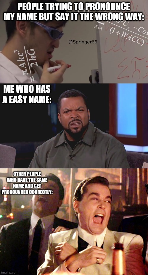 Like wtf? Itd easy to pronounce yet they pronounce it incorrectly. | PEOPLE TRYING TO PRONOUNCE MY NAME BUT SAY IT THE WRONG WAY:; ME WHO HAS A EASY NAME:; OTHER PEOPLE WHO HAVE THE SAME NAME AND GET PRONOUNCED CORRECTLY: | image tagged in memes,good fellas hilarious,really ice cube,filthy frank math | made w/ Imgflip meme maker