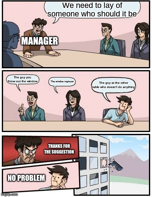 Boardroom Meeting Suggestion Meme | We need to lay of someone who should it be; MANAGER; The guy you throw out the window; The window replacer; The guy at the other table who doesn't do anything; THANKS FOR THE SUGGESTION; NO PROBLEM | image tagged in memes,boardroom meeting suggestion | made w/ Imgflip meme maker