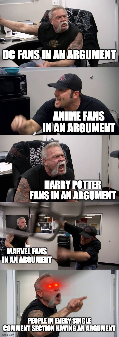 American Chopper Argument Meme | DC FANS IN AN ARGUMENT; ANIME FANS IN AN ARGUMENT; HARRY POTTER FANS IN AN ARGUMENT; MARVEL FANS IN AN ARGUMENT; PEOPLE IN EVERY SINGLE COMMENT SECTION HAVING AN ARGUMENT | image tagged in memes,american chopper argument | made w/ Imgflip meme maker