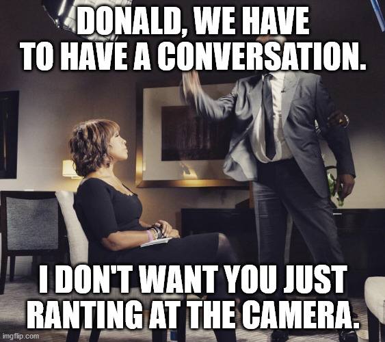  DONALD, WE HAVE TO HAVE A CONVERSATION. I DON'T WANT YOU JUST RANTING AT THE CAMERA. | image tagged in r kelly gayle king | made w/ Imgflip meme maker