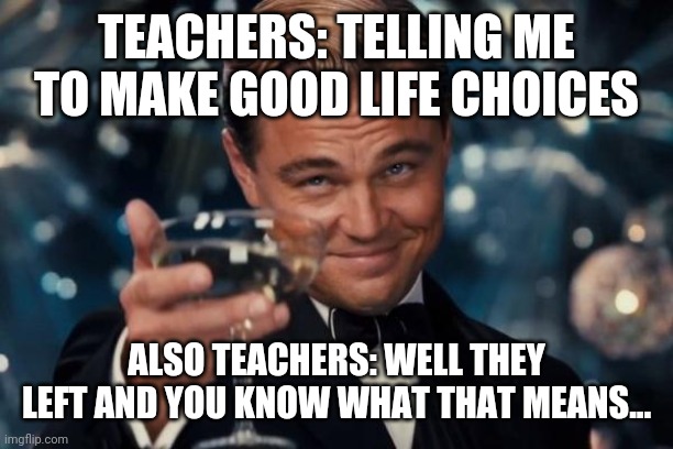 Leonardo Dicaprio Cheers Meme | TEACHERS: TELLING ME TO MAKE GOOD LIFE CHOICES; ALSO TEACHERS: WELL THEY LEFT AND YOU KNOW WHAT THAT MEANS... | image tagged in memes,leonardo dicaprio cheers | made w/ Imgflip meme maker