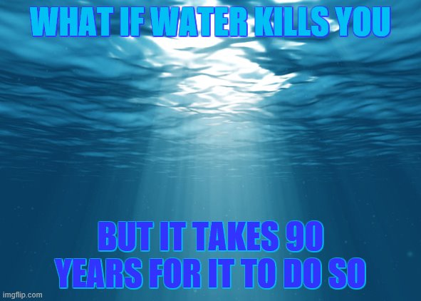 *confused screaming* | WHAT IF WATER KILLS YOU; BUT IT TAKES 90 YEARS FOR IT TO DO SO | image tagged in water | made w/ Imgflip meme maker