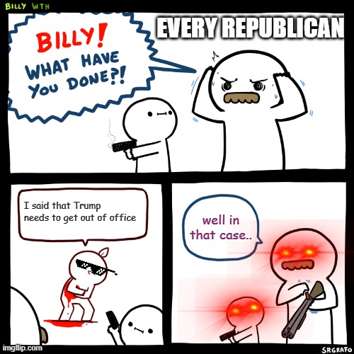 Billy, What Have You Done | EVERY REPUBLICAN; I said that Trump needs to get out of office; well in that case.. | image tagged in billy what have you done | made w/ Imgflip meme maker
