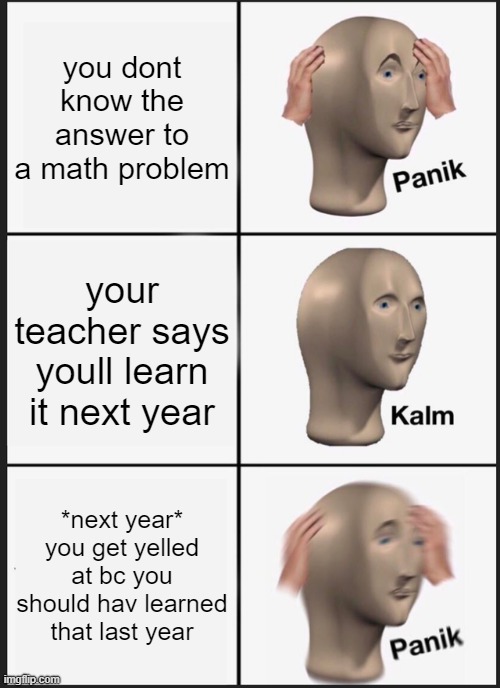 This happened two day ago | you dont know the answer to a math problem; your teacher says youll learn it next year; *next year*
you get yelled at bc you should hav learned that last year | image tagged in memes,panik kalm panik | made w/ Imgflip meme maker