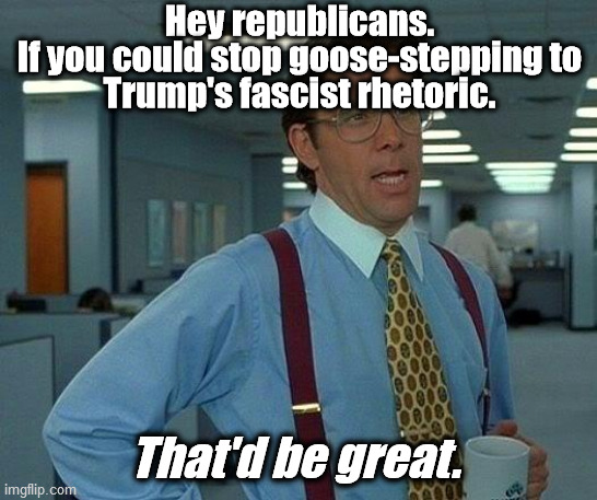 Memo to the GOP | Hey republicans.
If you could stop goose-stepping to
Trump's fascist rhetoric. That'd be great. | image tagged in memes,that would be great,fascist,trump,fascism,gop | made w/ Imgflip meme maker