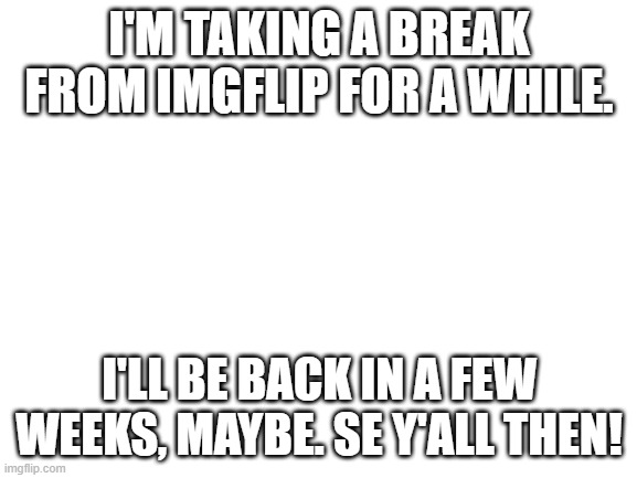 Not sure if anyone cares or not, just wanted to let you know. | I'M TAKING A BREAK FROM IMGFLIP FOR A WHILE. I'LL BE BACK IN A FEW WEEKS, MAYBE. SE Y'ALL THEN! | image tagged in blank white template,i'm takin a break,see y'all later,byyyeee | made w/ Imgflip meme maker