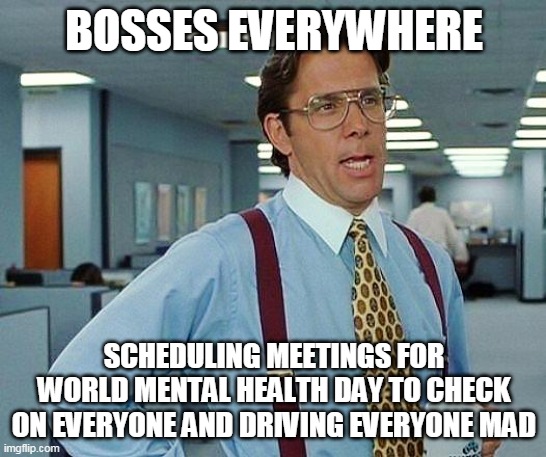 Meetings overload | BOSSES EVERYWHERE; SCHEDULING MEETINGS FOR WORLD MENTAL HEALTH DAY TO CHECK ON EVERYONE AND DRIVING EVERYONE MAD | image tagged in office space boss 234,mental health,meeting,memes | made w/ Imgflip meme maker