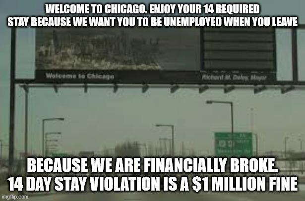 A Welcome sign for Chicago. | WELCOME TO CHICAGO. ENJOY YOUR 14 REQUIRED STAY BECAUSE WE WANT YOU TO BE UNEMPLOYED WHEN YOU LEAVE; BECAUSE WE ARE FINANCIALLY BROKE. 14 DAY STAY VIOLATION IS A $1 MILLION FINE | image tagged in lori lightfoot,chicago bears,democrats | made w/ Imgflip meme maker