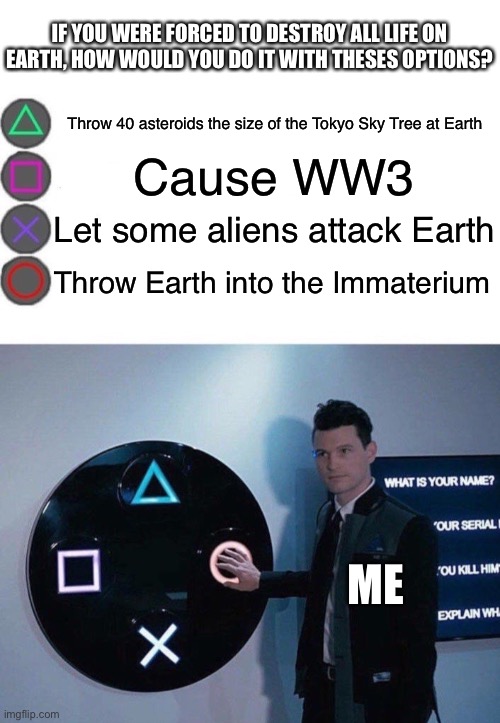 4 Buttons | IF YOU WERE FORCED TO DESTROY ALL LIFE ON EARTH, HOW WOULD YOU DO IT WITH THESES OPTIONS? Throw 40 asteroids the size of the Tokyo Sky Tree at Earth; Cause WW3; Let some aliens attack Earth; Throw Earth into the Immaterium; ME | image tagged in 4 buttons | made w/ Imgflip meme maker