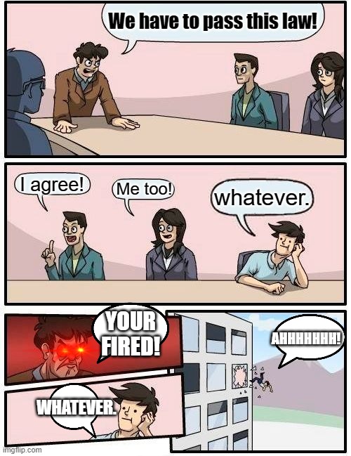Boardroom Meeting Suggestion Meme | We have to pass this law! I agree! Me too! whatever. YOUR FIRED! AHHHHHHH! WHATEVER. | image tagged in memes,boardroom meeting suggestion | made w/ Imgflip meme maker