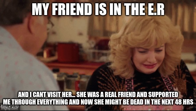 Beverly goldberg crying | MY FRIEND IS IN THE E.R; AND I CANT VISIT HER... SHE WAS A REAL FRIEND AND SUPPORTED ME THROUGH EVERYTHING AND NOW SHE MIGHT BE DEAD IN THE NEXT 48 HRS | image tagged in beverly goldberg crying | made w/ Imgflip meme maker