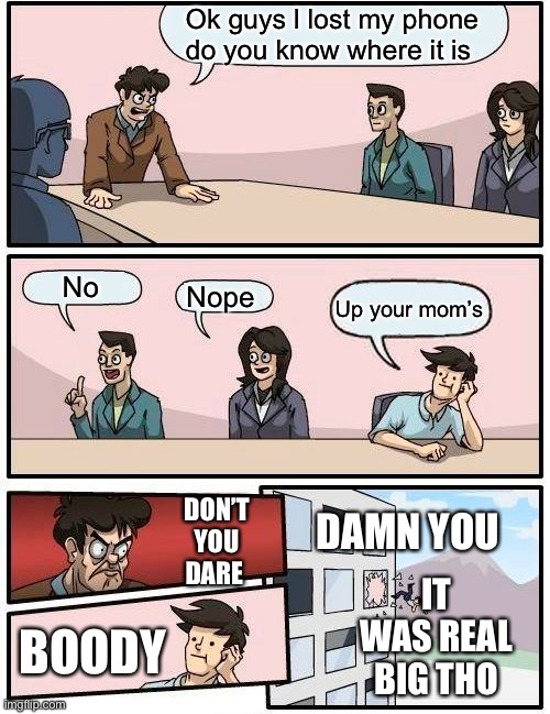 It was big tho | Ok guys l lost my phone do you know where it is; No; Nope; Up your mom’s; DON’T YOU DARE; DAMN YOU; IT WAS REAL BIG THO; BOODY | image tagged in memes,boardroom meeting suggestion | made w/ Imgflip meme maker
