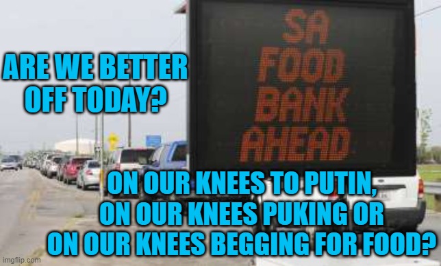 Are We "Greater Again?"  Really? | ARE WE BETTER OFF TODAY? ON OUR KNEES TO PUTIN, ON OUR KNEES PUKING OR ON OUR KNEES BEGGING FOR FOOD? | image tagged in politics | made w/ Imgflip meme maker