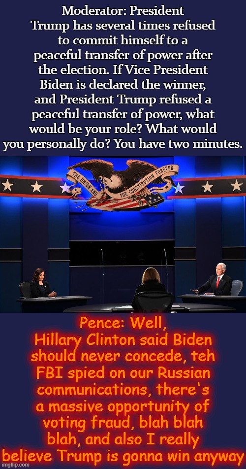 The worst moment of the debate. A big "no u" deflection worthy of politics stream trolls. This election better be a blowout. | Moderator: President Trump has several times refused to commit himself to a peaceful transfer of power after the election. If Vice President Biden is declared the winner, and President Trump refused a peaceful transfer of power, what would be your role? What would you personally do? You have two minutes. Pence: Well, Hillary Clinton said Biden should never concede, teh FBI spied on our Russian communications, there's a massive opportunity of voting fraud, blah blah blah, and also I really believe Trump is gonna win anyway | image tagged in kamala harris mike pence vp debate 2020,election 2020,debate,presidential debate,2020 elections,democracy | made w/ Imgflip meme maker