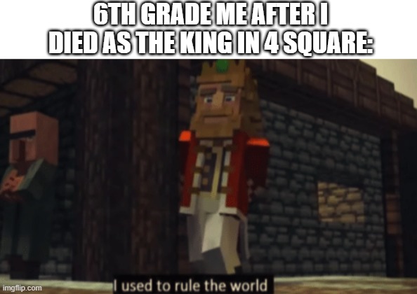 I used to rule the world | 6TH GRADE ME AFTER I DIED AS THE KING IN 4 SQUARE: | image tagged in i used to rule the world | made w/ Imgflip meme maker