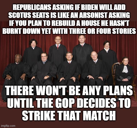 Not a difficult concept to grasp | REPUBLICANS ASKING IF BIDEN WILL ADD
SCOTUS SEATS IS LIKE AN ARSONIST ASKING
IF YOU PLAN TO REBUILD A HOUSE HE HASN'T
BURNT DOWN YET WITH THREE OR FOUR STORIES; THERE WON'T BE ANY PLANS
UNTIL THE GOP DECIDES TO
STRIKE THAT MATCH | image tagged in scotus,joe biden,arson,donald trump | made w/ Imgflip meme maker