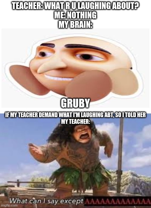 Cursed Image | TEACHER: WHAT R U LAUGHING ABOUT?
ME: NOTHING
MY BRAIN:; GRUBY; IF MY TEACHER DEMAND WHAT I'M LAUGHING ABT, SO I TOLD HER
MY TEACHER: | image tagged in blank white template,what can i say except aaaaaaaaaaa | made w/ Imgflip meme maker