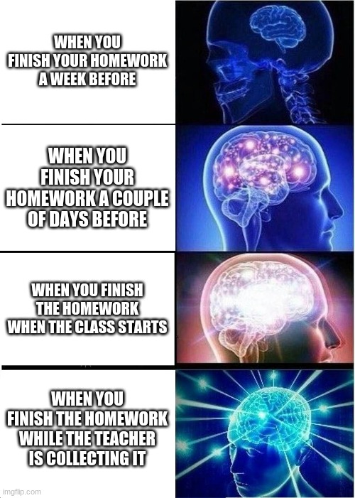 me and the boys | WHEN YOU FINISH YOUR HOMEWORK A WEEK BEFORE; WHEN YOU FINISH YOUR HOMEWORK A COUPLE OF DAYS BEFORE; WHEN YOU FINISH THE HOMEWORK WHEN THE CLASS STARTS; WHEN YOU FINISH THE HOMEWORK WHILE THE TEACHER IS COLLECTING IT | image tagged in memes,expanding brain | made w/ Imgflip meme maker