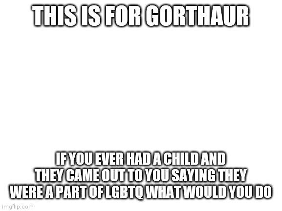 Hmmm | THIS IS FOR GORTHAUR; IF YOU EVER HAD A CHILD AND THEY CAME OUT TO YOU SAYING THEY WERE A PART OF LGBTQ WHAT WOULD YOU DO | image tagged in blank white template | made w/ Imgflip meme maker