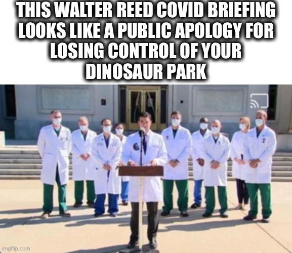 Sorry my T-Rex ate your family | THIS WALTER REED COVID BRIEFING
LOOKS LIKE A PUBLIC APOLOGY FOR
LOSING CONTROL OF YOUR
DINOSAUR PARK | image tagged in walter reed briefing,coronavirus,apology,why so many,news,memes | made w/ Imgflip meme maker