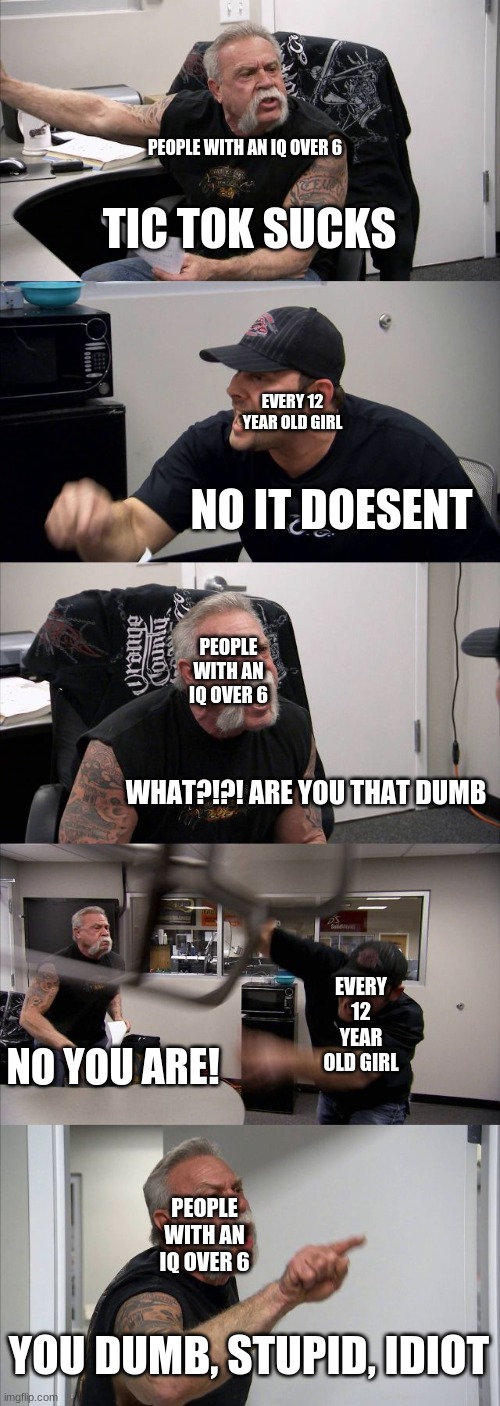 tik tok sucks | PEOPLE WITH AN IQ OVER 6; TIC TOK SUCKS; EVERY 12 YEAR OLD GIRL; NO IT DOESENT; PEOPLE WITH AN IQ OVER 6; WHAT?!?! ARE YOU THAT DUMB; EVERY 12 YEAR OLD GIRL; NO YOU ARE! PEOPLE WITH AN IQ OVER 6; YOU DUMB, STUPID, IDIOT | image tagged in memes,american chopper argument | made w/ Imgflip meme maker