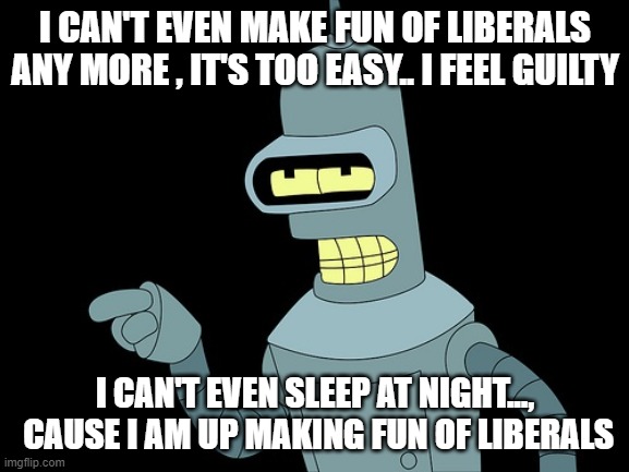 its true | I CAN'T EVEN MAKE FUN OF LIBERALS ANY MORE , IT'S TOO EASY.. I FEEL GUILTY; I CAN'T EVEN SLEEP AT NIGHT...,  CAUSE I AM UP MAKING FUN OF LIBERALS | image tagged in bender,futurama,funny memes,stupid liberals,maga,2020 | made w/ Imgflip meme maker