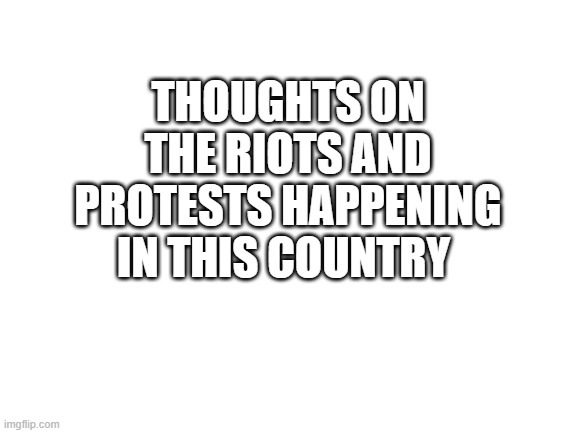 Blank White Template | THOUGHTS ON THE RIOTS AND PROTESTS HAPPENING IN THIS COUNTRY | image tagged in blank white template | made w/ Imgflip meme maker