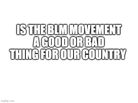 Blank White Template | IS THE BLM MOVEMENT A GOOD OR BAD THING FOR OUR COUNTRY | image tagged in blank white template | made w/ Imgflip meme maker