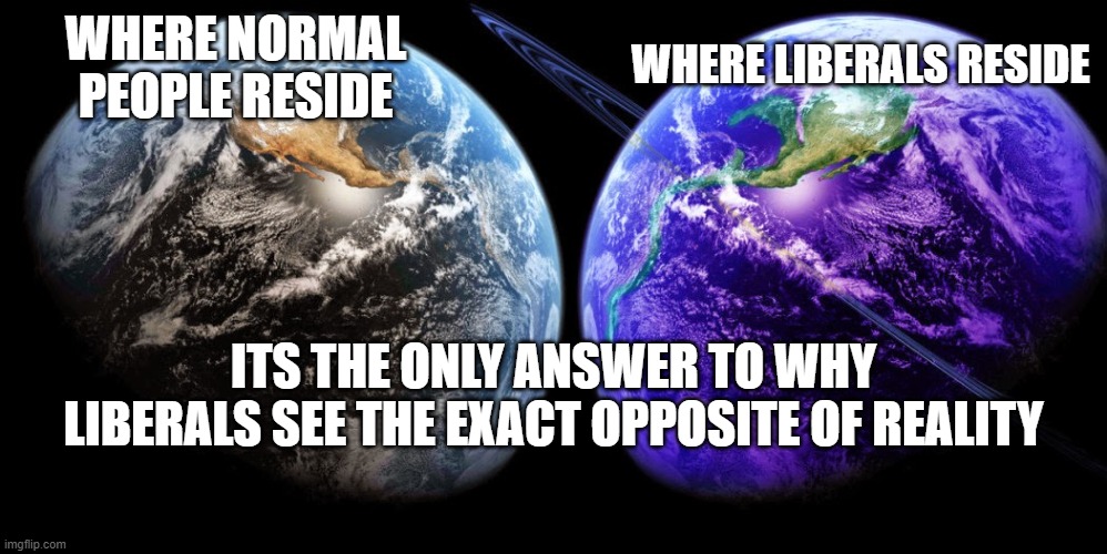After reading posts by both conservatives and the hand full of libtards, I have come to the conclusion that libs live in an alte | WHERE LIBERALS RESIDE; WHERE NORMAL PEOPLE RESIDE; ITS THE ONLY ANSWER TO WHY LIBERALS SEE THE EXACT OPPOSITE OF REALITY | image tagged in alternate reality,stupid liberals,maga,2020 | made w/ Imgflip meme maker