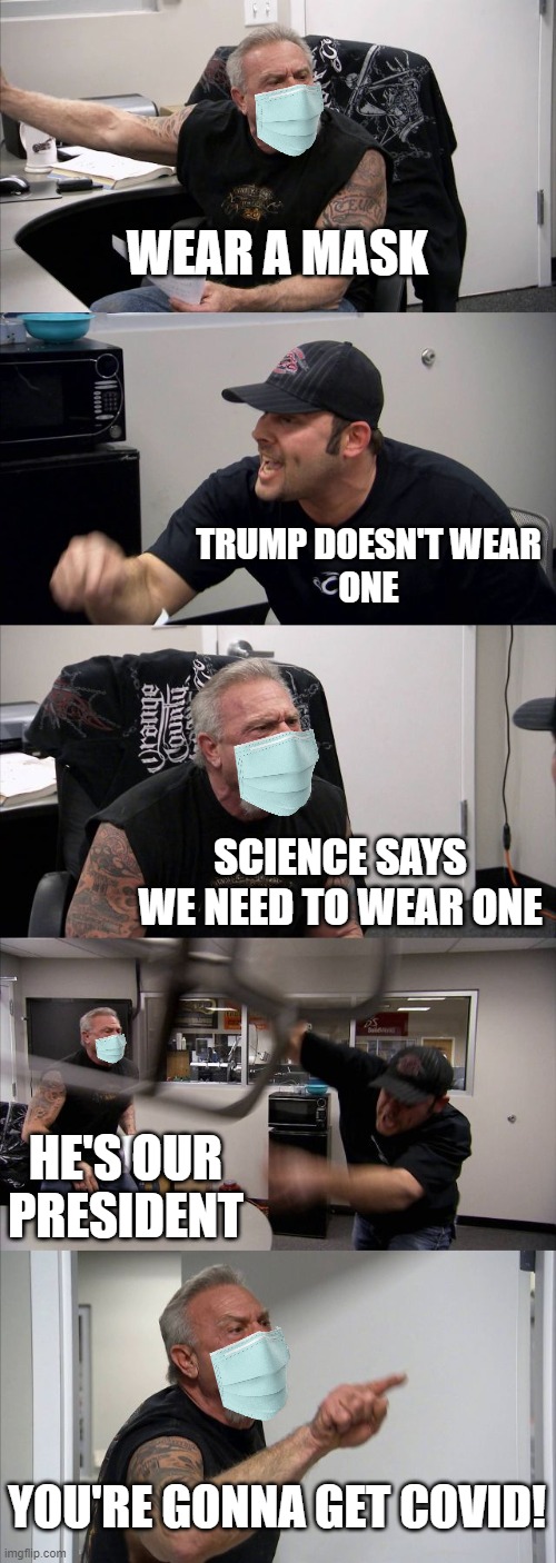 This is why you wear a mask. | WEAR A MASK; TRUMP DOESN'T WEAR
ONE; SCIENCE SAYS WE NEED TO WEAR ONE; HE'S OUR PRESIDENT; YOU'RE GONNA GET COVID! | image tagged in memes,american chopper argument | made w/ Imgflip meme maker