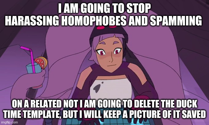 entrapta computer | I AM GOING TO STOP HARASSING HOMOPHOBES AND SPAMMING; ON A RELATED NOT I AM GOING TO DELETE THE DUCK TIME TEMPLATE, BUT I WILL KEEP A PICTURE OF IT SAVED | image tagged in entrapta computer | made w/ Imgflip meme maker