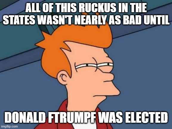 Hear me out and remember | ALL OF THIS RUCKUS IN THE STATES WASN'T NEARLY AS BAD UNTIL; DONALD FTRUMPF WAS ELECTED | image tagged in so true,donald trump | made w/ Imgflip meme maker