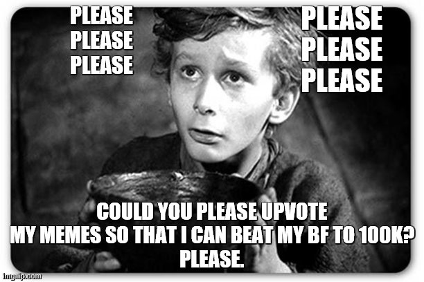 Please (: | PLEASE
PLEASE
PLEASE; PLEASE
PLEASE
PLEASE; COULD YOU PLEASE UPVOTE MY MEMES SO THAT I CAN BEAT MY BF TO 100K?
PLEASE. | image tagged in beggar,please,help | made w/ Imgflip meme maker